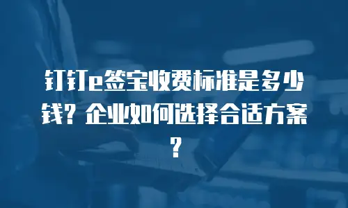 钉钉e签宝收费标准是多少钱？企业如何选择合适方案？