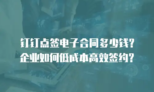 钉钉点签电子合同多少钱？企业如何低成本高效签约？