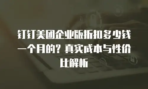 钉钉美团企业版折扣多少钱一个月的？真实成本与性价比解析