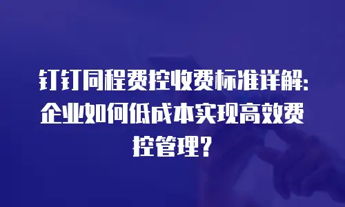 钉钉同程费控收费标准详解：企业如何低成本实现高效费控管理？