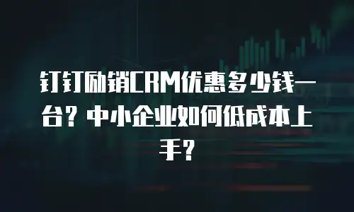 钉钉励销CRM优惠多少钱一台？中小企业如何低成本上手？