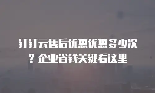 钉钉云售后优惠优惠多少次？企业省钱关键看这里