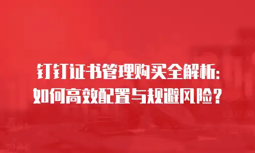 钉钉证书管理购买全解析：如何高效配置与规避风险？