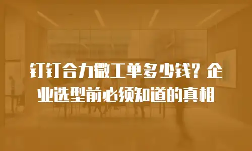 钉钉合力微工单多少钱？企业选型前必须知道的真相