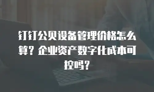 钉钉公贝设备管理价格怎么算？企业资产数字化成本可控吗？