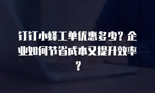 钉钉小蜂工单优惠多少？企业如何节省成本又提升效率？