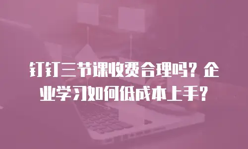钉钉三节课收费合理吗？企业学习如何低成本上手？