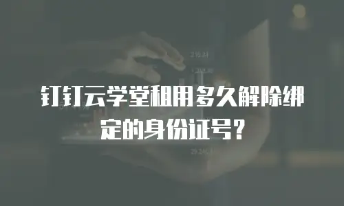 钉钉云学堂租用多久解除绑定的身份证号？