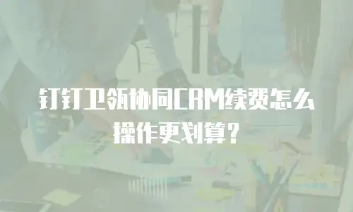 钉钉卫瓴协同CRM续费怎么操作更划算？