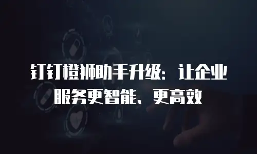 钉钉橙狮助手升级：让企业服务更智能、更高效