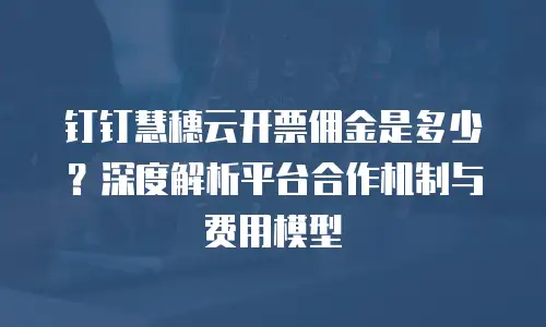 钉钉慧穗云开票佣金是多少？深度解析平台合作机制与费用模型