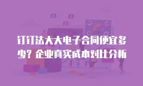 钉钉法大大电子合同便宜多少？企业真实成本对比分析