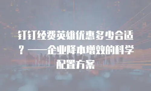 钉钉经费英雄优惠多少合适？&mdash;&mdash;企业降本增效的科学配置方案