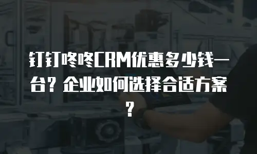 钉钉咚咚CRM优惠多少钱一台？企业如何选择合适方案？