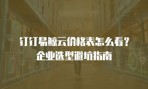 钉钉易鲸云价格表怎么看？企业选型避坑指南