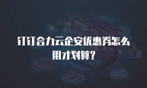 钉钉合力云企安优惠券怎么用才划算？