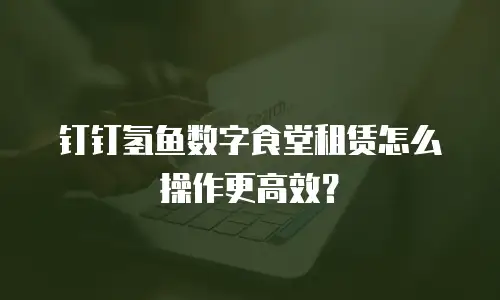钉钉氢鱼数字食堂租赁怎么操作更高效？