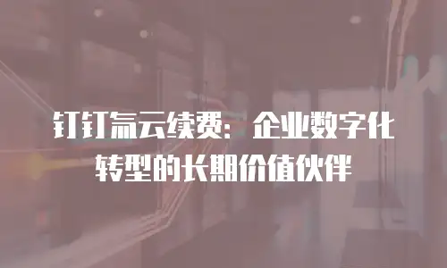 钉钉氚云续费：企业数字化转型的长期价值伙伴