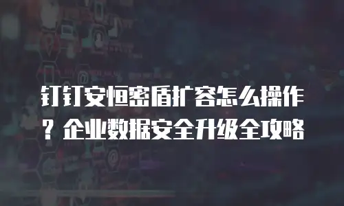 钉钉安恒密盾扩容怎么操作？企业数据安全升级全攻略