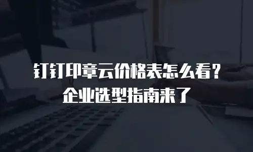 钉钉印章云价格表怎么看？企业选型指南来了