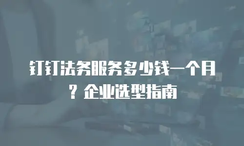 钉钉法务服务多少钱一个月？企业选型指南