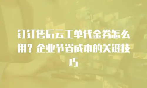 钉钉售后云工单代金券怎么用？企业节省成本的关键技巧