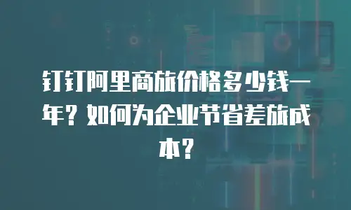 钉钉阿里商旅价格多少钱一年？如何为企业节省差旅成本？
