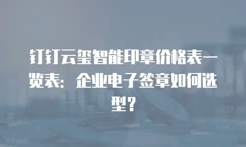 钉钉云玺智能印章价格表一览表：企业电子签章如何选型？