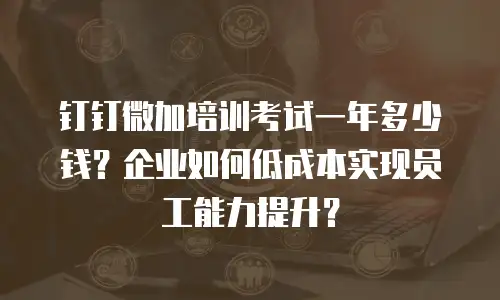 钉钉微加培训考试一年多少钱？企业如何低成本实现员工能力提升？