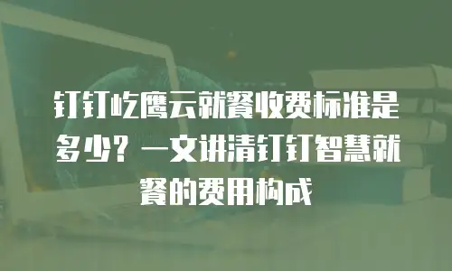 钉钉屹鹰云就餐收费标准是多少？一文讲清钉钉智慧就餐的费用构成