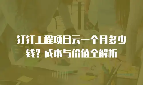 钉钉工程项目云一个月多少钱？成本与价值全解析