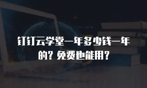 钉钉云学堂一年多少钱一年的？免费也能用？