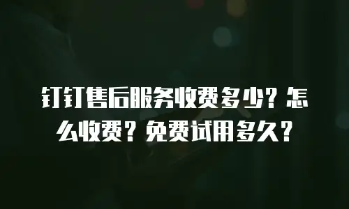 钉钉售后服务收费多少？怎么收费？免费试用多久？