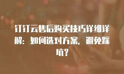 钉钉云售后购买技巧详细详解：如何选对方案，避免踩坑？