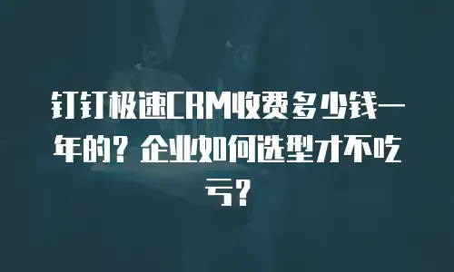 钉钉极速CRM收费多少钱一年的？企业如何选型才不吃亏？