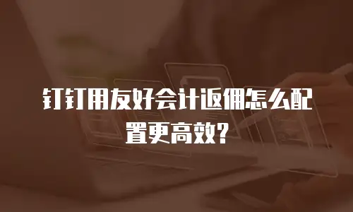 钉钉用友好会计返佣怎么配置更高效？