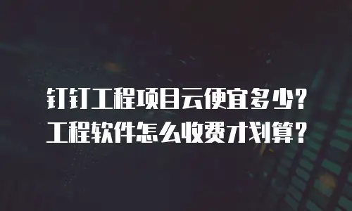 钉钉工程项目云便宜多少？工程软件怎么收费才划算？
