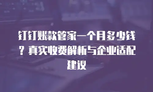 钉钉账款管家一个月多少钱？真实收费解析与企业适配建议
