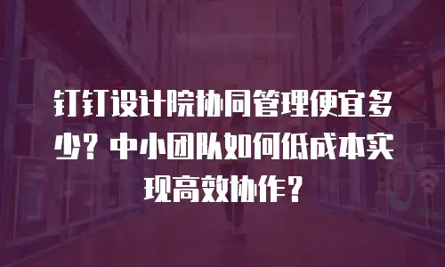 钉钉设计院协同管理便宜多少？中小团队如何低成本实现高效协作？