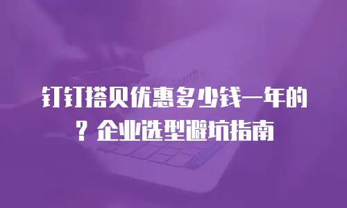 钉钉搭贝优惠多少钱一年的？企业选型避坑指南