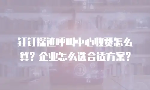 钉钉探迹呼叫中心收费怎么算？企业怎么选合适方案？