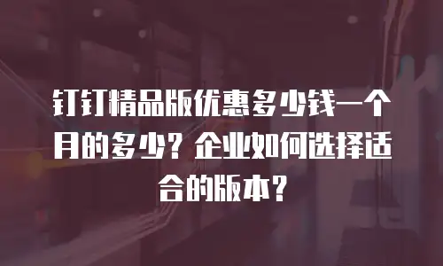 钉钉精品版优惠多少钱一个月的多少？企业如何选择适合的版本？