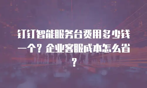 钉钉智能服务台费用多少钱一个？企业客服成本怎么省？