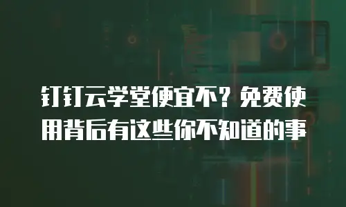 钉钉云学堂便宜不？免费使用背后有这些你不知道的事