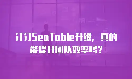 钉钉SeaTable升级，真的能提升团队效率吗？
