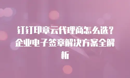 钉钉印章云代理商怎么选？企业电子签章解决方案全解析