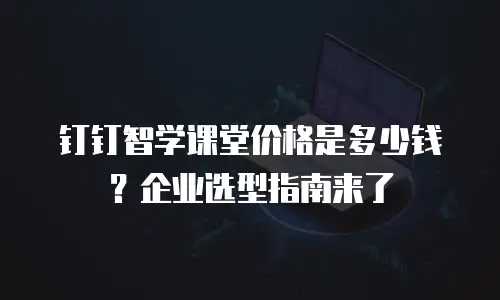 钉钉智学课堂价格是多少钱？企业选型指南来了