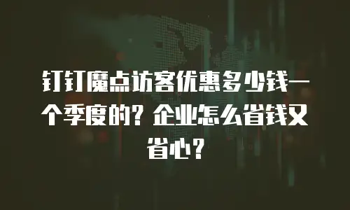 钉钉魔点访客优惠多少钱一个季度的？企业怎么省钱又省心？