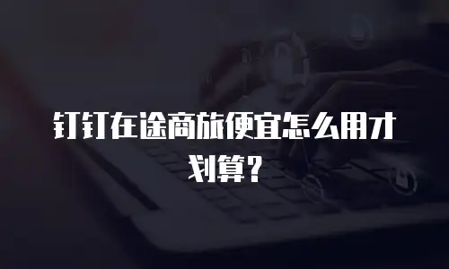 钉钉在途商旅便宜怎么用才划算？