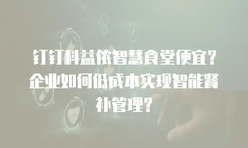 钉钉科益侬智慧食堂便宜？企业如何低成本实现智能餐补管理？